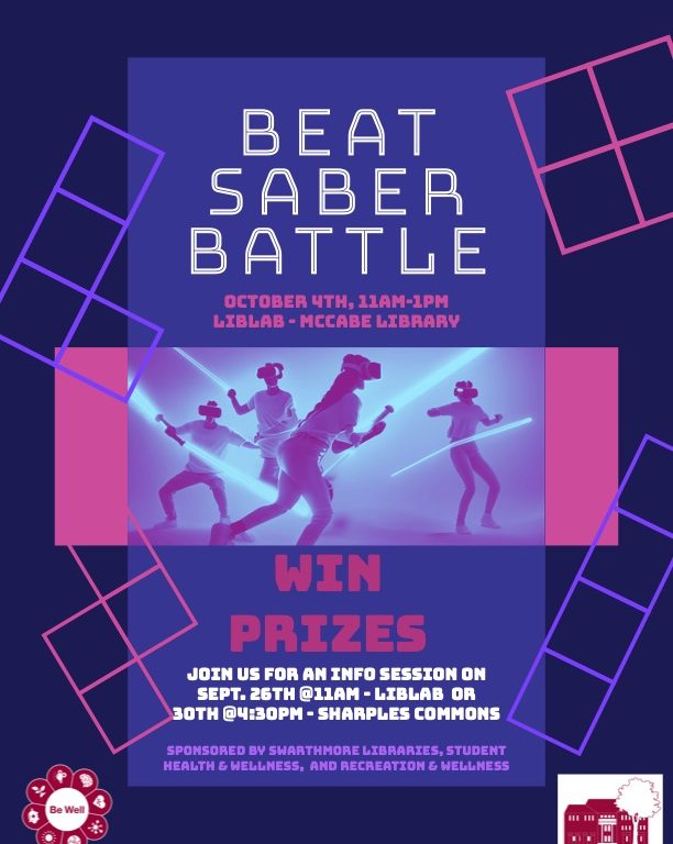 POSTER FOR EVENT, BLOCK GRID PATTERN ON A PURPLE BACKGROUND. PEOPLE WEARING VR HEADSETS. TEXT THAT READS: BEAT SABER BATTLE, ОСТОВЕР 4ТН, 11АМ-1РМ, LIBLAB - MCCABE LIBRARY, WIN PRIZES, JOIN US FOR AN INFO SESSION ON SEPT. 26TH @11AM - LIBLAB OR 30TH @4:30PM - SHARPLES COMMONS, SPONSORED BY SWARTHMORE LIBRARIES, STUDENT HEALTH & WELLNESS, AND RECREATION & WELLNESS